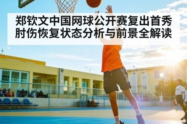 郑钦文中国网球公开赛复出首秀肘伤恢复状态分析与前景全解读